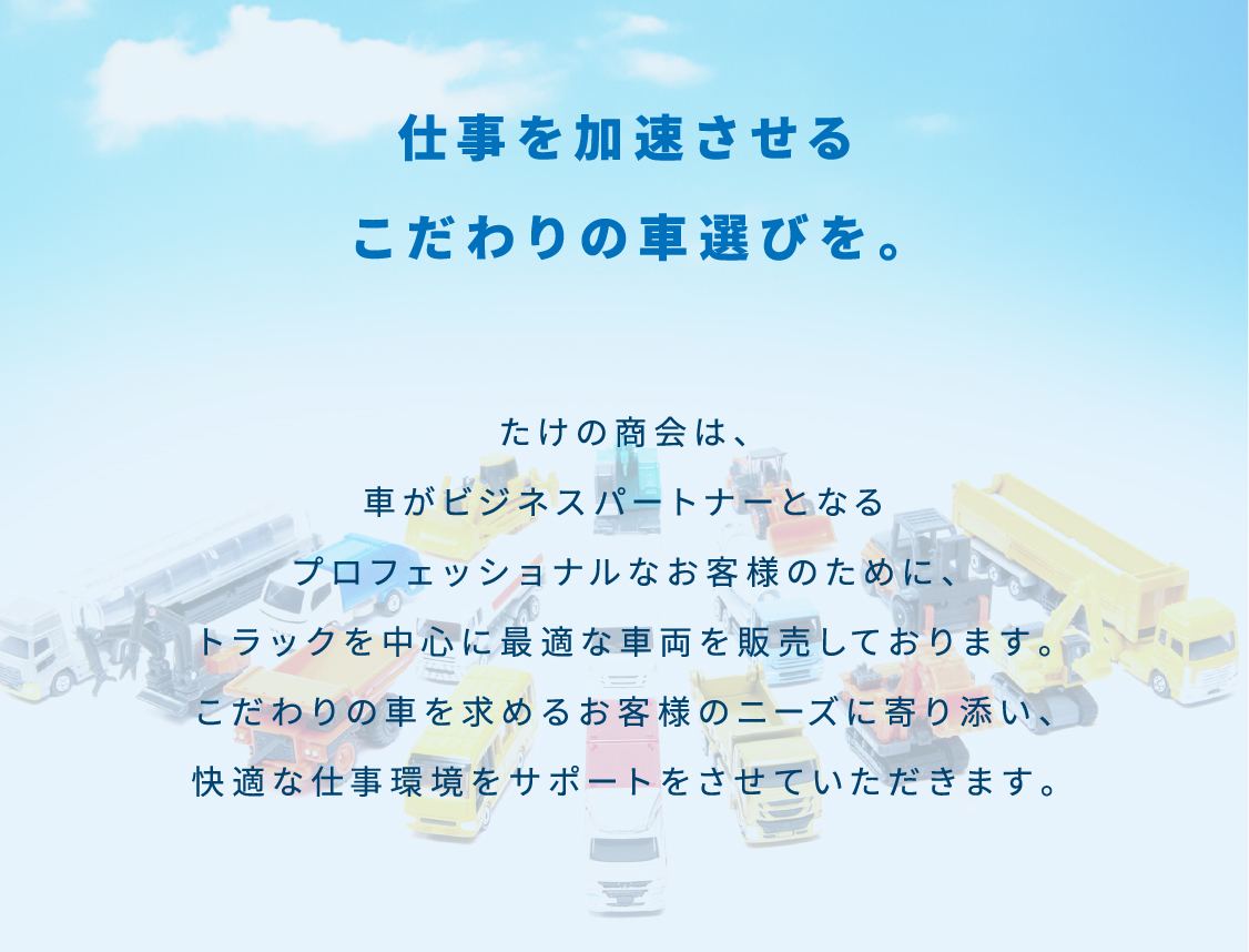 仕事を加速させるこだわりの車選びを。
						たけの商会は、⾞がビジネスパートナーとなるプロフェッショナルなお客様のために、トラックを中⼼に最適な⾞両を販売しております。
						こだわりの⾞を求めるお客様のニーズに寄り添い、快適な仕事環境をサポートをさせていただきます。